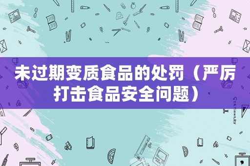 未過期變質(zhì)食品的處罰（嚴(yán)厲打擊食品安全問題）