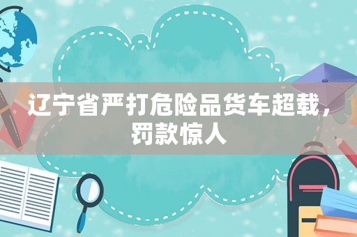 遼寧省嚴(yán)打危險(xiǎn)品貨車超載，罰款驚人