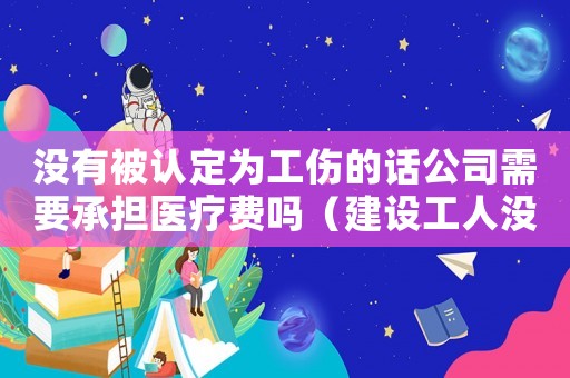 沒有被認定為工傷的話公司需要承擔醫(yī)療費嗎（建設(shè)工人沒有被認為工傷）