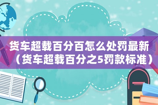 貨車超載百分百怎么處罰最新（貨車超載百分之5罰款標(biāo)準(zhǔn)）