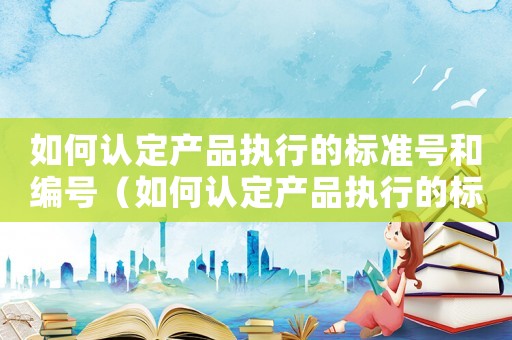 如何認(rèn)定產(chǎn)品執(zhí)行的標(biāo)準(zhǔn)號和編號（如何認(rèn)定產(chǎn)品執(zhí)行的標(biāo)準(zhǔn)號）