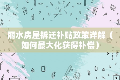 麗水房屋拆遷補貼政策詳解（如何最大化獲得補償）
