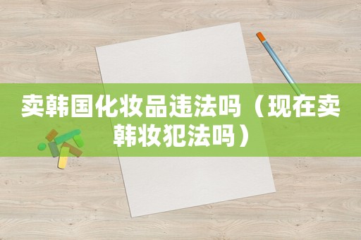 賣(mài)韓國(guó)化妝品違法嗎（現(xiàn)在賣(mài)韓妝犯法嗎）