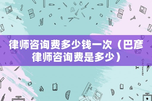 律師咨詢費(fèi)多少錢一次（巴彥律師咨詢費(fèi)是多少）