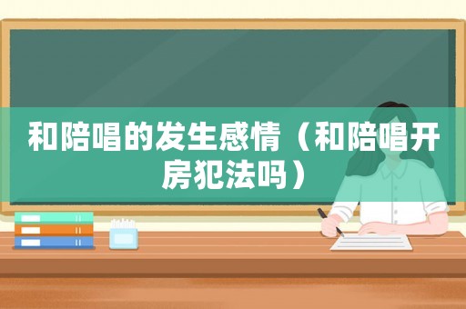 和陪唱的發(fā)生感情（和陪唱開房犯法嗎）