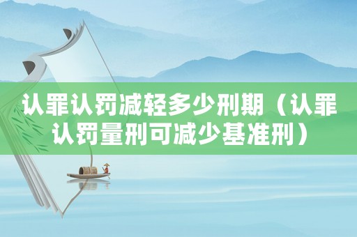 認(rèn)罪認(rèn)罰減輕多少刑期（認(rèn)罪認(rèn)罰量刑可減少基準(zhǔn)刑）