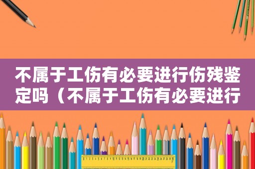 不屬于工傷有必要進(jìn)行傷殘鑒定嗎（不屬于工傷有必要進(jìn)行傷殘鑒定嗎）