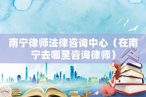 南寧律師法律咨詢(xún)中心（在南寧去哪里咨詢(xún)律師）