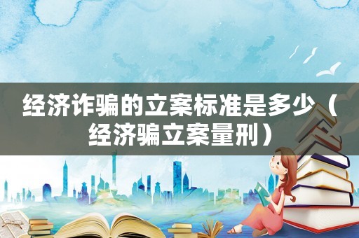 經(jīng)濟(jì)詐騙的立案標(biāo)準(zhǔn)是多少（經(jīng)濟(jì)騙立案量刑）