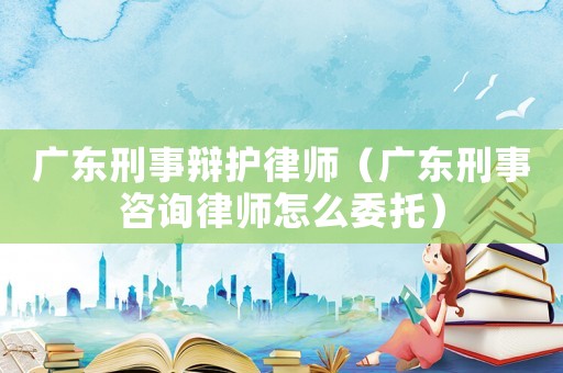 廣東刑事辯護(hù)律師（廣東刑事咨詢律師怎么委托）