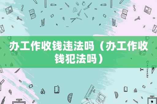 辦工作收錢違法嗎（辦工作收錢犯法嗎）