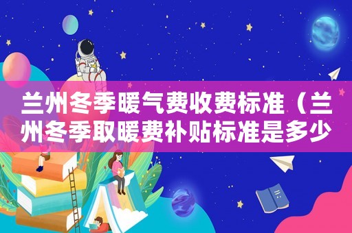 蘭州冬季暖氣費收費標準（蘭州冬季取暖費補貼標準是多少）