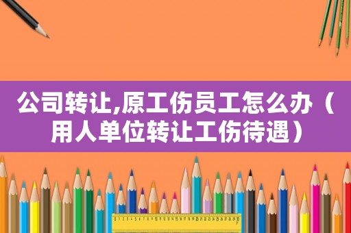 公司轉(zhuǎn)讓,原工傷員工怎么辦（用人單位轉(zhuǎn)讓工傷待遇）