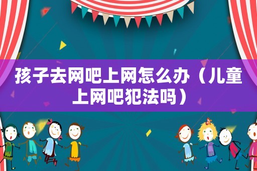孩子去網(wǎng)吧上網(wǎng)怎么辦（兒童上網(wǎng)吧犯法嗎）