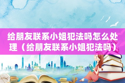 給朋友聯(lián)系小姐犯法嗎怎么處理（給朋友聯(lián)系小姐犯法嗎）