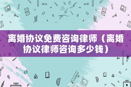 離婚協(xié)議免費咨詢律師（離婚協(xié)議律師咨詢多少錢）