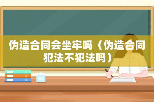 偽造合同會(huì)坐牢嗎（偽造合同犯法不犯法嗎）