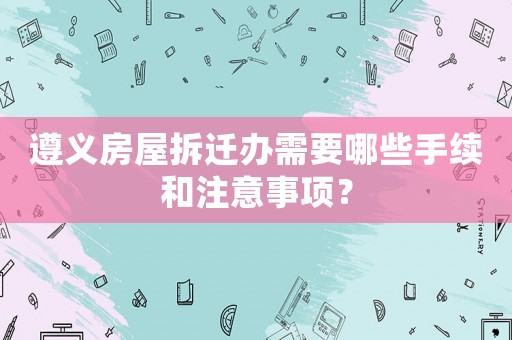 遵義房屋拆遷辦需要哪些手續(xù)和注意事項？