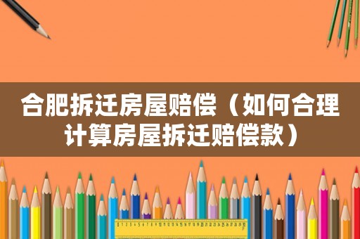 合肥拆遷房屋賠償（如何合理計(jì)算房屋拆遷賠償款）