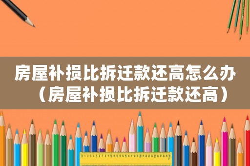 房屋補損比拆遷款還高怎么辦（房屋補損比拆遷款還高）