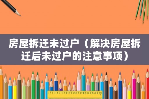 房屋拆遷未過戶（解決房屋拆遷后未過戶的注意事項）